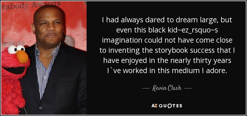 I had always dared to dream large, but even this black kid~ez_rsquo~s imagination could not have come close to inventing the storybook success that I have enjoyed in the nearly thirty years I`ve worked in this medium I adore. - Kevin Clash