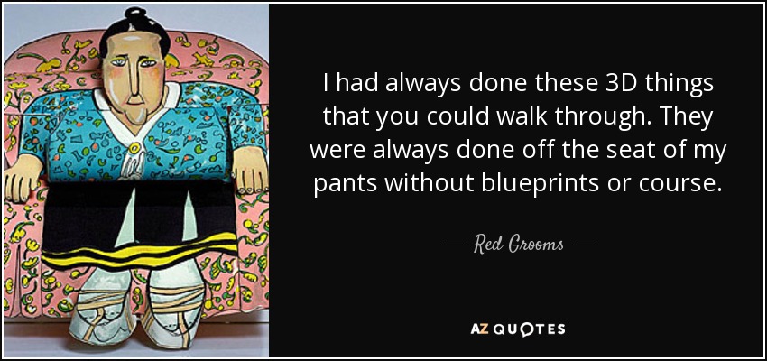 I had always done these 3D things that you could walk through. They were always done off the seat of my pants without blueprints or course. - Red Grooms
