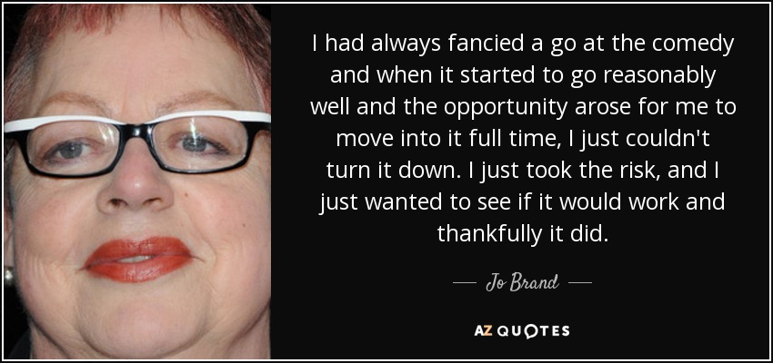 I had always fancied a go at the comedy and when it started to go reasonably well and the opportunity arose for me to move into it full time, I just couldn't turn it down. I just took the risk, and I just wanted to see if it would work and thankfully it did. - Jo Brand