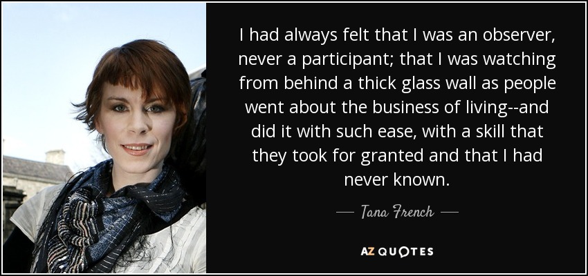 I had always felt that I was an observer, never a participant; that I was watching from behind a thick glass wall as people went about the business of living--and did it with such ease, with a skill that they took for granted and that I had never known. - Tana French