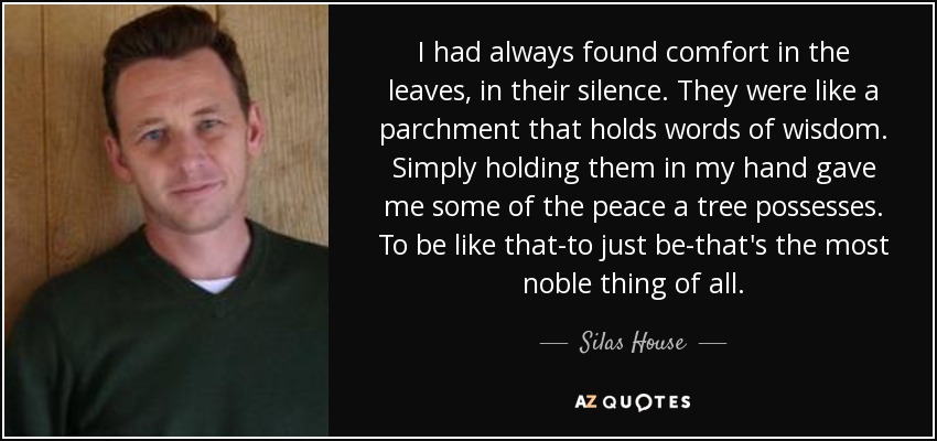 I had always found comfort in the leaves, in their silence. They were like a parchment that holds words of wisdom. Simply holding them in my hand gave me some of the peace a tree possesses. To be like that-to just be-that's the most noble thing of all. - Silas House