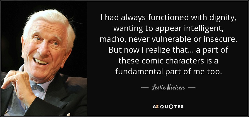 I had always functioned with dignity, wanting to appear intelligent, macho, never vulnerable or insecure. But now I realize that... a part of these comic characters is a fundamental part of me too. - Leslie Nielsen