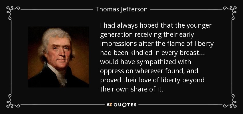 I had always hoped that the younger generation receiving their early impressions after the flame of liberty had been kindled in every breast . . . would have sympathized with oppression wherever found, and proved their love of liberty beyond their own share of it. - Thomas Jefferson