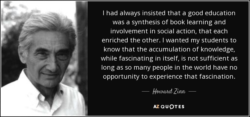 I had always insisted that a good education was a synthesis of book learning and involvement in social action, that each enriched the other. I wanted my students to know that the accumulation of knowledge, while fascinating in itself, is not sufficient as long as so many people in the world have no opportunity to experience that fascination. - Howard Zinn