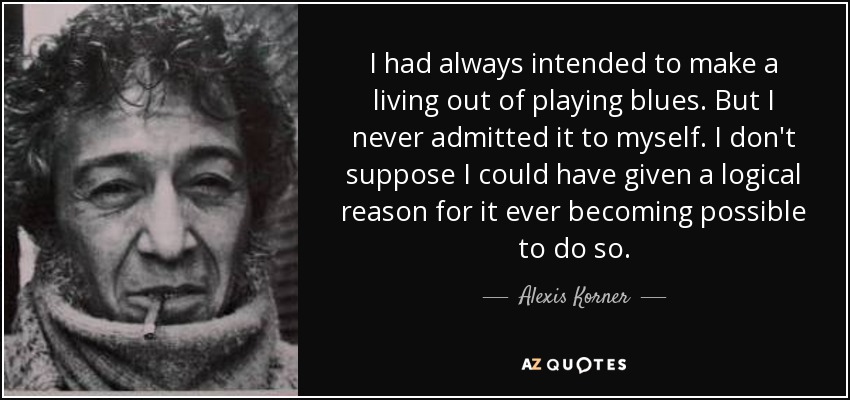 I had always intended to make a living out of playing blues. But I never admitted it to myself. I don't suppose I could have given a logical reason for it ever becoming possible to do so. - Alexis Korner