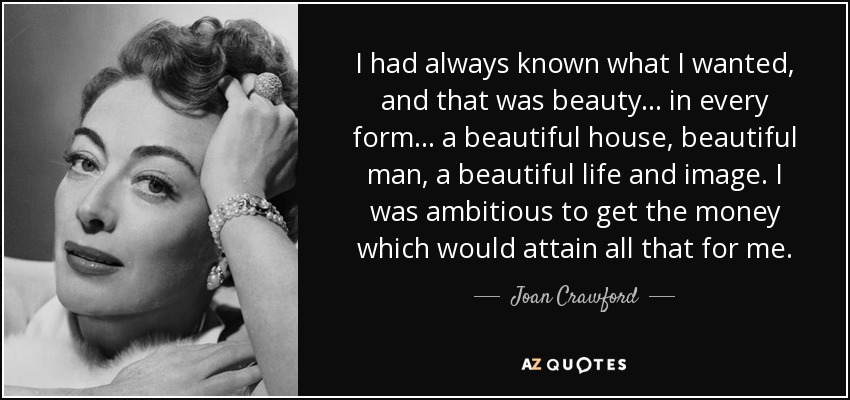 I had always known what I wanted, and that was beauty... in every form... a beautiful house, beautiful man, a beautiful life and image. I was ambitious to get the money which would attain all that for me. - Joan Crawford