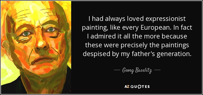 I had always loved expressionist painting, like every European. In fact I admired it all the more because these were precisely the paintings despised by my father's generation. - Georg Baselitz