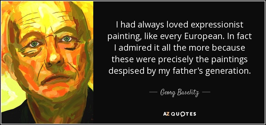 I had always loved expressionist painting, like every European. In fact I admired it all the more because these were precisely the paintings despised by my father's generation. - Georg Baselitz