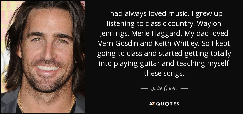 I had always loved music. I grew up listening to classic country, Waylon Jennings, Merle Haggard. My dad loved Vern Gosdin and Keith Whitley. So I kept going to class and started getting totally into playing guitar and teaching myself these songs. - Jake Owen