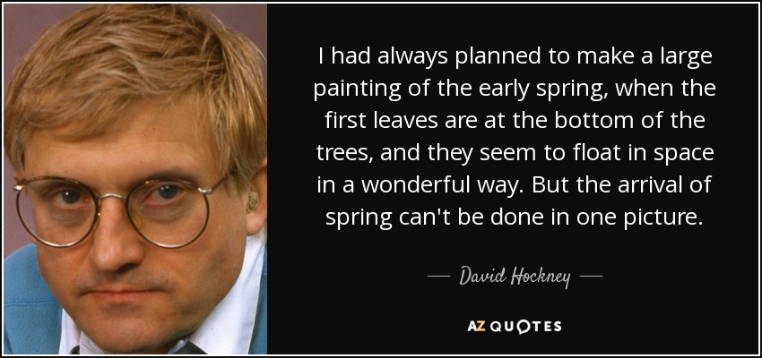 I had always planned to make a large painting of the early spring, when the first leaves are at the bottom of the trees, and they seem to float in space in a wonderful way. But the arrival of spring can't be done in one picture. - David Hockney
