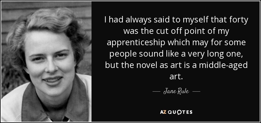 I had always said to myself that forty was the cut off point of my apprenticeship which may for some people sound like a very long one, but the novel as art is a middle-aged art. - Jane Rule