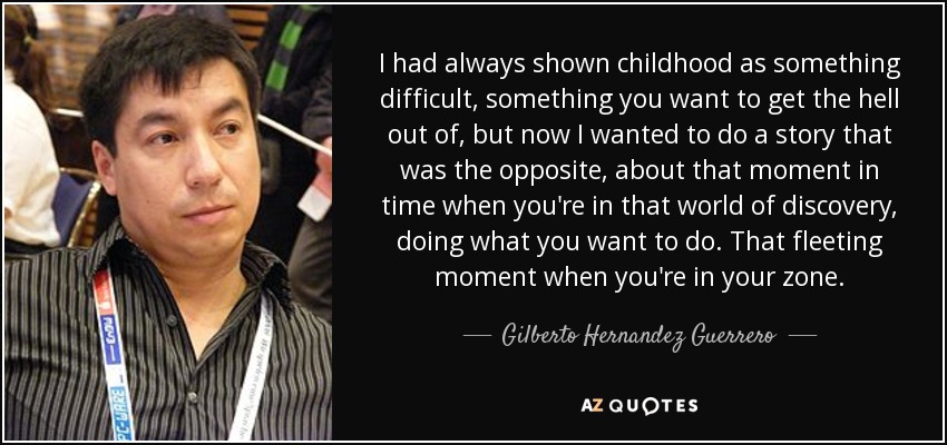 I had always shown childhood as something difficult, something you want to get the hell out of, but now I wanted to do a story that was the opposite, about that moment in time when you're in that world of discovery, doing what you want to do. That fleeting moment when you're in your zone. - Gilberto Hernandez Guerrero