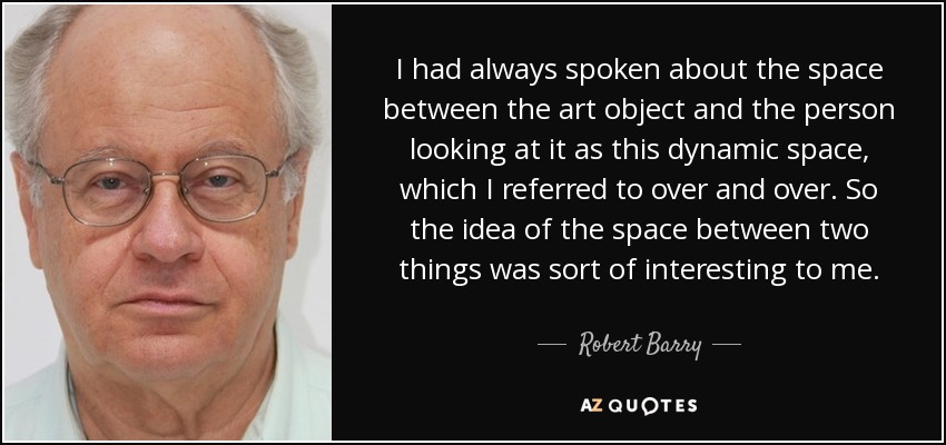 I had always spoken about the space between the art object and the person looking at it as this dynamic space, which I referred to over and over. So the idea of the space between two things was sort of interesting to me. - Robert Barry