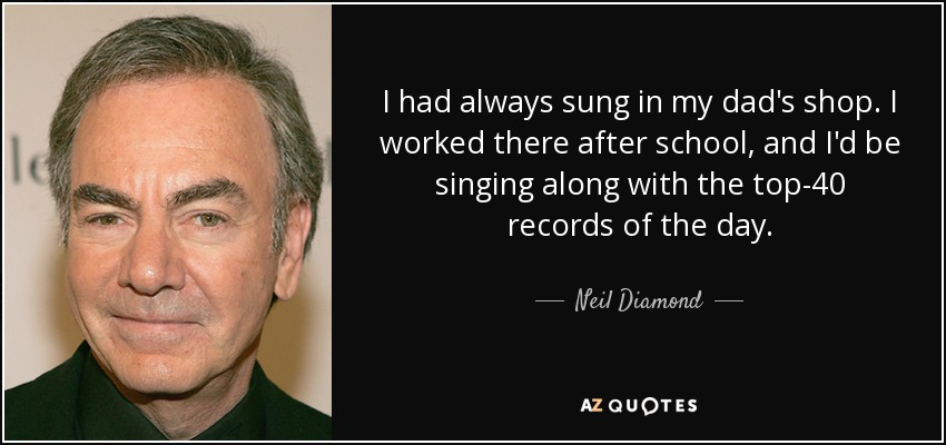 I had always sung in my dad's shop. I worked there after school, and I'd be singing along with the top-40 records of the day. - Neil Diamond