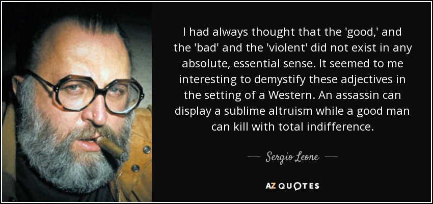 I had always thought that the 'good,' and the 'bad' and the 'violent' did not exist in any absolute, essential sense. It seemed to me interesting to demystify these adjectives in the setting of a Western. An assassin can display a sublime altruism while a good man can kill with total indifference. - Sergio Leone