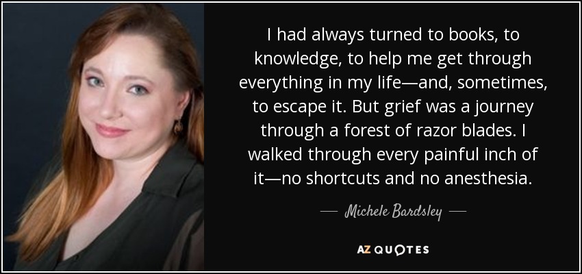 I had always turned to books, to knowledge, to help me get through everything in my life—and, sometimes, to escape it. But grief was a journey through a forest of razor blades. I walked through every painful inch of it—no shortcuts and no anesthesia. - Michele Bardsley