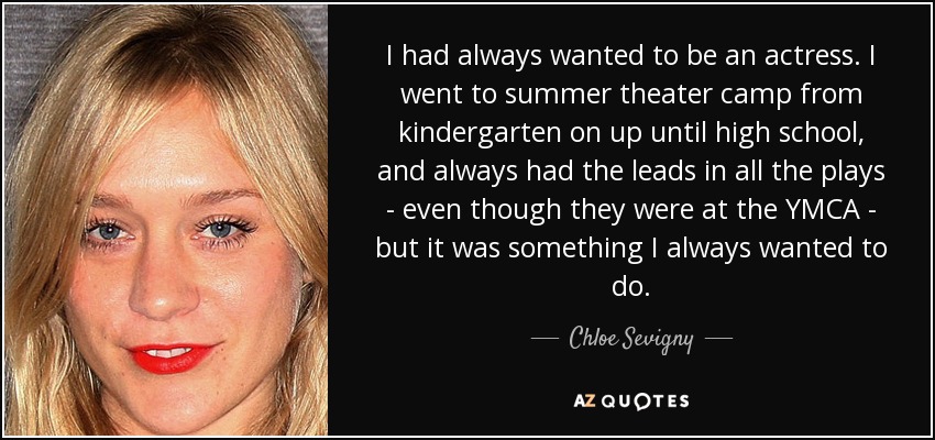 I had always wanted to be an actress. I went to summer theater camp from kindergarten on up until high school, and always had the leads in all the plays - even though they were at the YMCA - but it was something I always wanted to do. - Chloe Sevigny