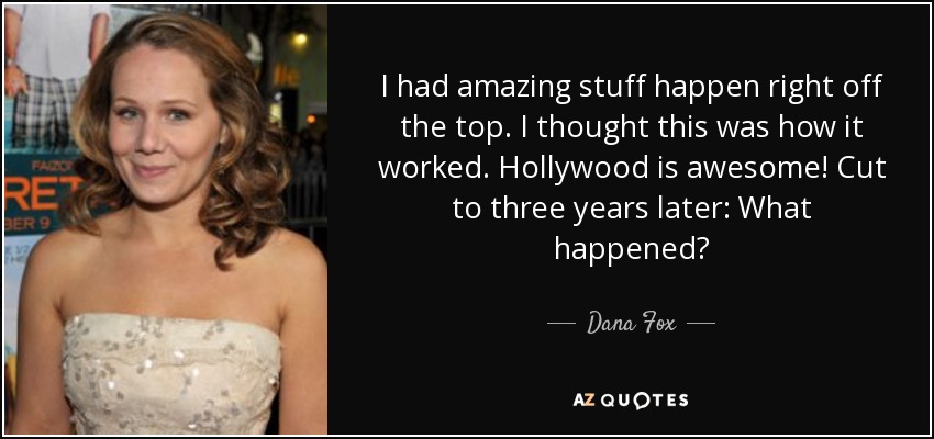 I had amazing stuff happen right off the top. I thought this was how it worked. Hollywood is awesome! Cut to three years later: What happened? - Dana Fox