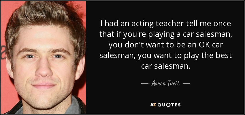 I had an acting teacher tell me once that if you're playing a car salesman, you don't want to be an OK car salesman, you want to play the best car salesman. - Aaron Tveit