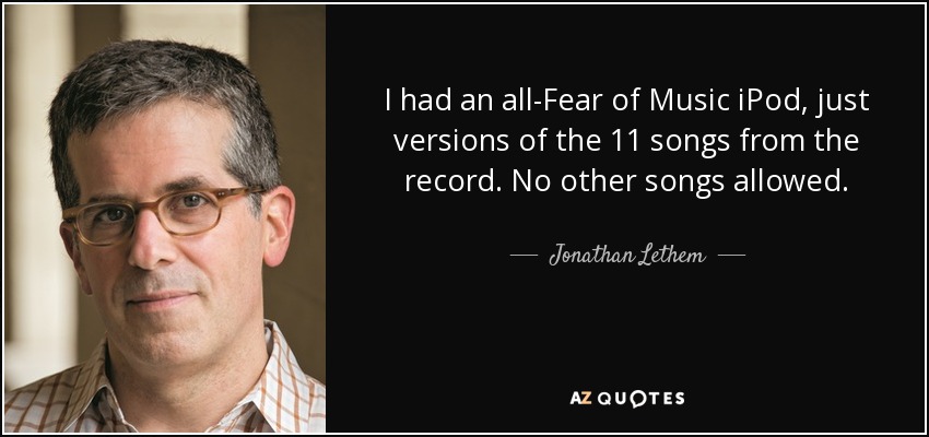 I had an all-Fear of Music iPod, just versions of the 11 songs from the record. No other songs allowed. - Jonathan Lethem