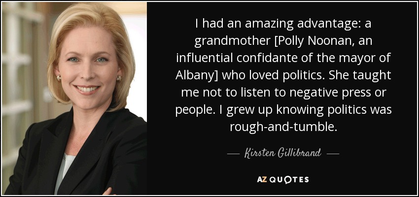 I had an amazing advantage: a grandmother [Polly Noonan, an influential confidante of the mayor of Albany] who loved politics. She taught me not to listen to negative press or people. I grew up knowing politics was rough-and-tumble. - Kirsten Gillibrand