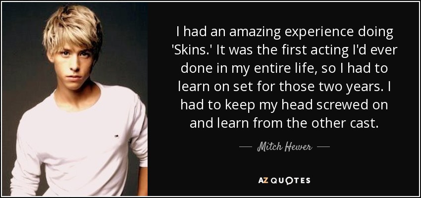 I had an amazing experience doing 'Skins.' It was the first acting I'd ever done in my entire life, so I had to learn on set for those two years. I had to keep my head screwed on and learn from the other cast. - Mitch Hewer