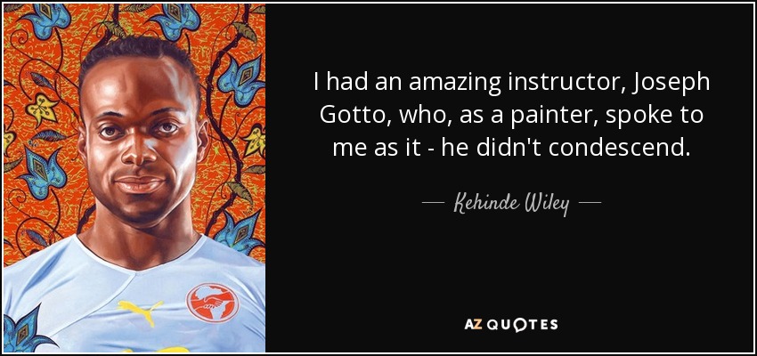 I had an amazing instructor, Joseph Gotto , who, as a painter, spoke to me as it - he didn't condescend. - Kehinde Wiley