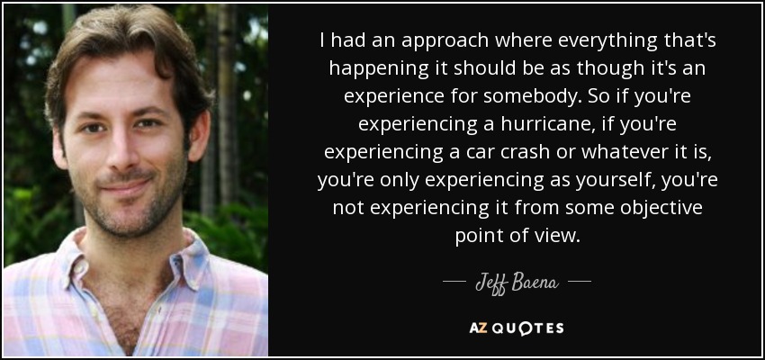 I had an approach where everything that's happening it should be as though it's an experience for somebody. So if you're experiencing a hurricane, if you're experiencing a car crash or whatever it is, you're only experiencing as yourself, you're not experiencing it from some objective point of view. - Jeff Baena