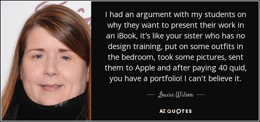 I had an argument with my students on why they want to present their work in an iBook, it's like your sister who has no design training, put on some outfits in the bedroom, took some pictures, sent them to Apple and after paying 40 quid, you have a portfolio! I can't believe it. - Louise Wilson