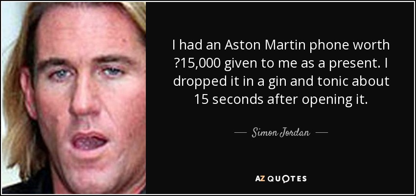 I had an Aston Martin phone worth ?15,000 given to me as a present. I dropped it in a gin and tonic about 15 seconds after opening it. - Simon Jordan