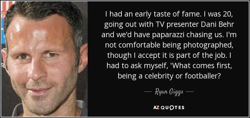 I had an early taste of fame. I was 20, going out with TV presenter Dani Behr and we'd have paparazzi chasing us. I'm not comfortable being photographed, though I accept it is part of the job. I had to ask myself, 'What comes first, being a celebrity or footballer? - Ryan Giggs