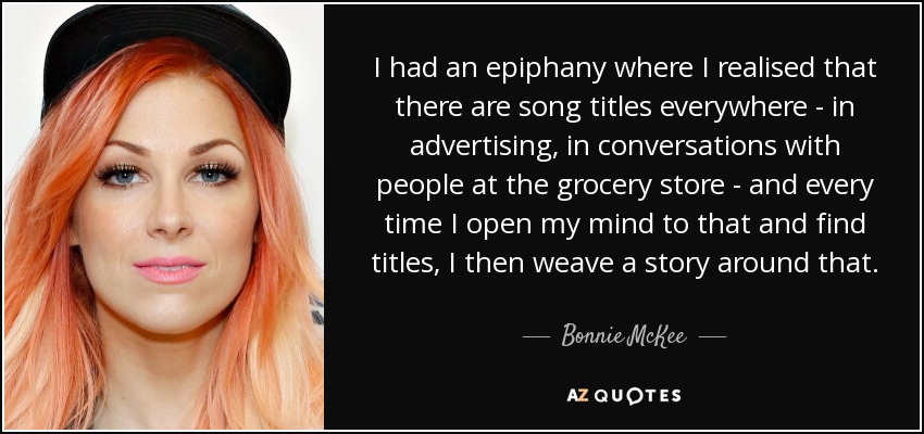I had an epiphany where I realised that there are song titles everywhere - in advertising, in conversations with people at the grocery store - and every time I open my mind to that and find titles, I then weave a story around that. - Bonnie McKee
