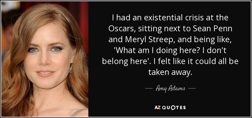 I had an existential crisis at the Oscars, sitting next to Sean Penn and Meryl Streep, and being like, 'What am I doing here? I don't belong here'. I felt like it could all be taken away. - Amy Adams