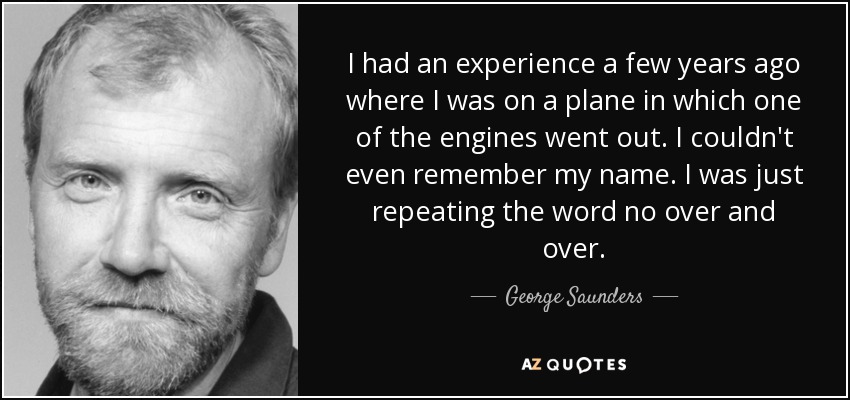 I had an experience a few years ago where I was on a plane in which one of the engines went out. I couldn't even remember my name. I was just repeating the word no over and over. - George Saunders