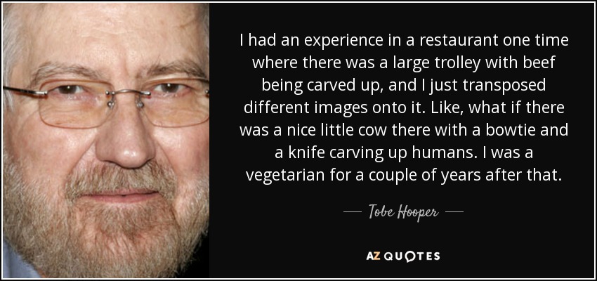 I had an experience in a restaurant one time where there was a large trolley with beef being carved up, and I just transposed different images onto it. Like, what if there was a nice little cow there with a bowtie and a knife carving up humans. I was a vegetarian for a couple of years after that. - Tobe Hooper
