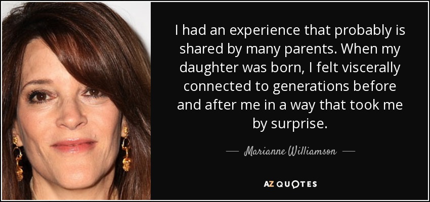 I had an experience that probably is shared by many parents. When my daughter was born, I felt viscerally connected to generations before and after me in a way that took me by surprise. - Marianne Williamson