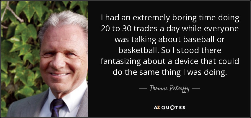I had an extremely boring time doing 20 to 30 trades a day while everyone was talking about baseball or basketball. So I stood there fantasizing about a device that could do the same thing I was doing. - Thomas Peterffy