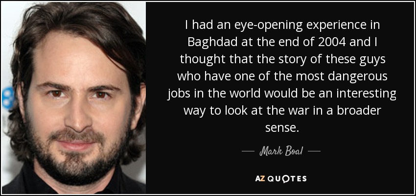 I had an eye-opening experience in Baghdad at the end of 2004 and I thought that the story of these guys who have one of the most dangerous jobs in the world would be an interesting way to look at the war in a broader sense. - Mark Boal