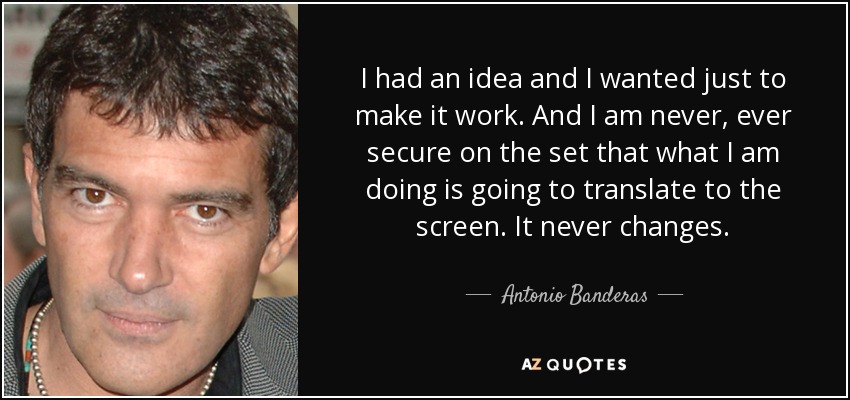 I had an idea and I wanted just to make it work. And I am never, ever secure on the set that what I am doing is going to translate to the screen. It never changes. - Antonio Banderas