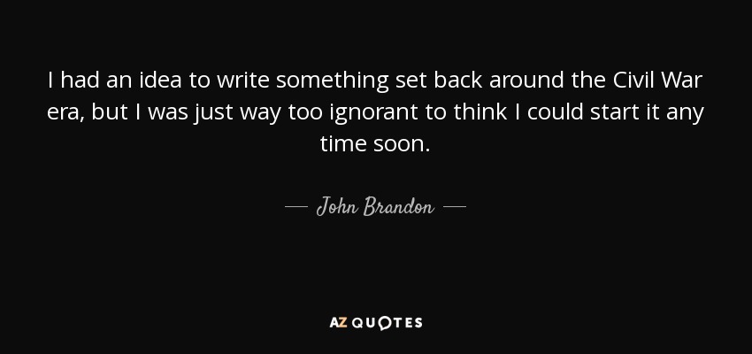 I had an idea to write something set back around the Civil War era, but I was just way too ignorant to think I could start it any time soon. - John Brandon