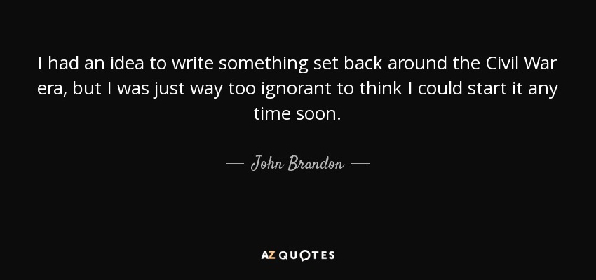 I had an idea to write something set back around the Civil War era, but I was just way too ignorant to think I could start it any time soon. - John Brandon