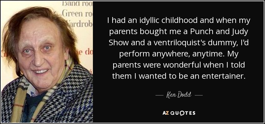 I had an idyllic childhood and when my parents bought me a Punch and Judy Show and a ventriloquist's dummy, I'd perform anywhere, anytime. My parents were wonderful when I told them I wanted to be an entertainer. - Ken Dodd