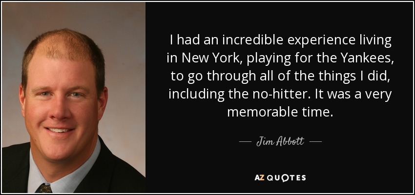 I had an incredible experience living in New York, playing for the Yankees, to go through all of the things I did, including the no-hitter. It was a very memorable time. - Jim Abbott