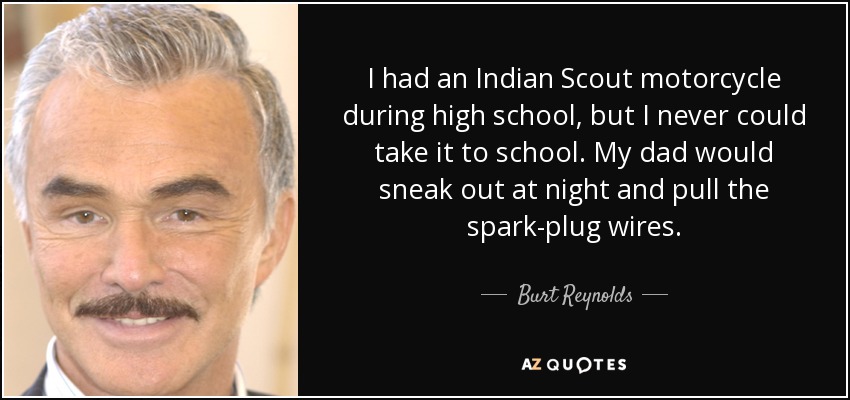 I had an Indian Scout motorcycle during high school, but I never could take it to school. My dad would sneak out at night and pull the spark-plug wires. - Burt Reynolds