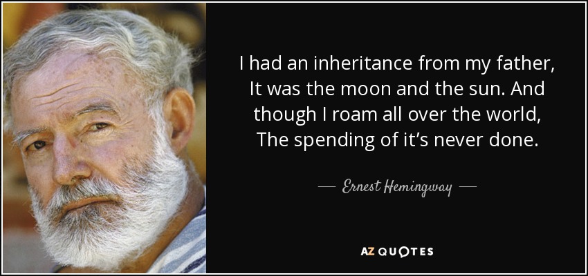 I had an inheritance from my father, It was the moon and the sun. And though I roam all over the world, The spending of it’s never done. - Ernest Hemingway