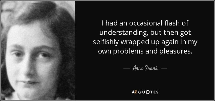 I had an occasional flash of understanding, but then got selfishly wrapped up again in my own problems and pleasures. - Anne Frank