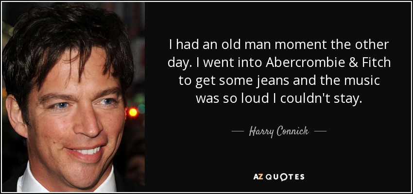 I had an old man moment the other day. I went into Abercrombie & Fitch to get some jeans and the music was so loud I couldn't stay. - Harry Connick, Jr.