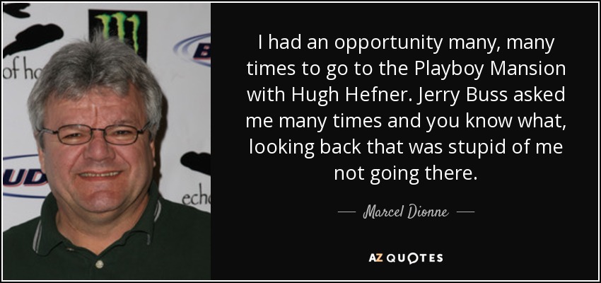 I had an opportunity many, many times to go to the Playboy Mansion with Hugh Hefner. Jerry Buss asked me many times and you know what, looking back that was stupid of me not going there. - Marcel Dionne