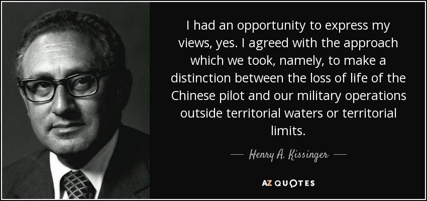 I had an opportunity to express my views, yes. I agreed with the approach which we took, namely, to make a distinction between the loss of life of the Chinese pilot and our military operations outside territorial waters or territorial limits. - Henry A. Kissinger
