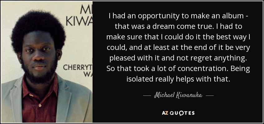 I had an opportunity to make an album - that was a dream come true. I had to make sure that I could do it the best way I could, and at least at the end of it be very pleased with it and not regret anything. So that took a lot of concentration. Being isolated really helps with that. - Michael Kiwanuka